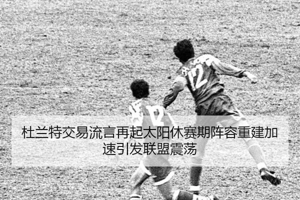 杜兰特交易流言再起太阳休赛期阵容重建加速引发联盟震荡