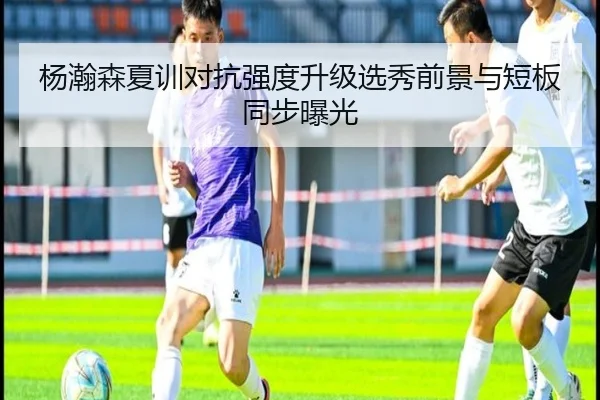 杨瀚森夏训对抗强度升级选秀前景与短板同步曝光