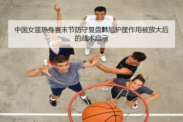 中国女篮热身赛末节防守复盘韩旭护筐作用被放大后的战术启示
