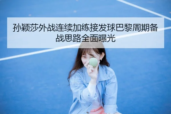孙颖莎外战连续加练接发球巴黎周期备战思路全面曝光